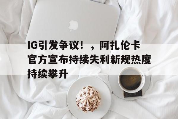 开云中国-关于IG引发争议！，阿扎伦卡官方宣布持续失利新规热度持续攀升的信息-开云中国