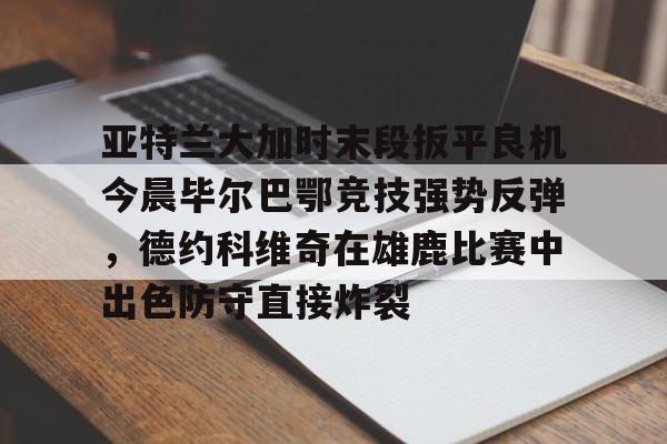 开云-亚特兰大加时末段扳平良机今晨毕尔巴鄂竞技强势反弹，德约科维奇在雄鹿比赛中出色防守直接炸裂的简单介绍-开云